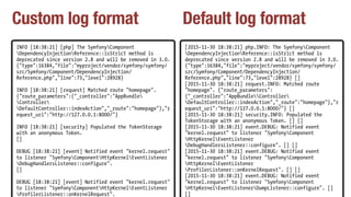 Custom log format Default log format
INFO [18:38:21] [php] The SymfonyComponent
DependencyInjectionReference::isStrict method is
deprecated since version 2.8 and will be removed in 3.0.
{"type":16384,"file":"myproject/vendor/symfony/symfony/
src/Symfony/Component/DependencyInjection/
Reference.php","line":73,"level":28928}
INFO [18:38:21] [request] Matched route "homepage".
{"route_parameters":{"_controller":"AppBundle
Controller
DefaultController::indexAction","_route":"homepage"},"r
equest_uri":"http://127.0.0.1:8000/"}
INFO [18:38:21] [security] Populated the TokenStorage
with an anonymous Token.
[]
DEBUG [18:38:21] [event] Notified event "kernel.request"
to listener "SymfonyComponentHttpKernelEventListener
DebugHandlersListener::configure".
[]
DEBUG [18:38:21] [event] Notified event "kernel.request"
to listener "SymfonyComponentHttpKernelEventListener
ProfilerListener::onKernelRequest".
[2015-11-30 18:38:21] php.INFO: The SymfonyComponent
DependencyInjectionReference::isStrict method is
deprecated since version 2.8 and will be removed in 3.0.
{"type":16384,"file":"myproject/vendor/symfony/symfony/
src/Symfony/Component/DependencyInjection/
Reference.php","line":73,"level":28928} []
[2015-11-30 18:38:21] request.INFO: Matched route
"homepage". {"route_parameters":
{"_controller":"AppBundleController
DefaultController::indexAction","_route":"homepage"},"r
equest_uri":"http://127.0.0.1:8000/"} []
[2015-11-30 18:38:21] security.INFO: Populated the
TokenStorage with an anonymous Token. [] []
[2015-11-30 18:38:21] event.DEBUG: Notified event
"kernel.request" to listener "SymfonyComponent
HttpKernelEventListener
DebugHandlersListener::configure". [] []
[2015-11-30 18:38:21] event.DEBUG: Notified event
"kernel.request" to listener "SymfonyComponent
HttpKernelEventListener
ProfilerListener::onKernelRequest". [] []
[2015-11-30 18:38:21] event.DEBUG: Notified event
"kernel.request" to listener "SymfonyComponent
HttpKernelEventListenerDumpListener::configure". []
[]
 