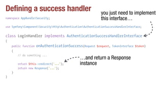 Defining a success handler
namespace AppBundleSecurity;
use SymfonyComponentSecurityHttpAuthenticationAuthenticationSuccessHandlerInterface;
class LoginHandler implements AuthenticationSuccessHandlerInterface
{
public function onAuthenticationSuccess(Request $request, TokenInterface $token)
{
// do something ...
return $this->redirect('...');
return new Response('...');
}
}
you just need to implement
this interface…
…and return a Response
instance
 