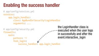 Enabling the success handler
# app/config/services.yml
services:
app.login_handler:
class: AppBundleSecurityLoginHandler
arguments: ...
# app/config/security.yml
firewalls:
main:
pattern: ^/
form_login:
success_handler: app.login_handler
the LoginHandler class is
executed when the user logs
in successfully and after the
event.interactive_login
 