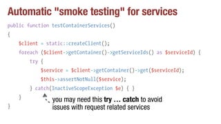 Automatic "smoke testing" for services
public function testContainerServices()
{
$client = static::createClient();
foreach ($client->getContainer()->getServiceIds() as $serviceId) {
try {
$service = $client->getContainer()->get($serviceId);
$this->assertNotNull($service);
} catch(InactiveScopeException $e) { }
}
}
you may need this try … catch to avoid
issues with request related services
 