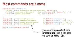Most commands are a mess
$description = $this->formatSection(
'container', sprintf('Information for service <info>%s</info>', $options['id']))
."n".sprintf('<comment>Service Id</comment> %s', isset($options['id']) ? $options['id'] : '-')
."n".sprintf('<comment>Class</comment> %s', get_class($service)
);
$description[] = sprintf('<comment>Scope</comment> %s', $definition->getScope(false));
$description[] = sprintf('<comment>Public</comment> %s', $definition->isPublic() ? 'yes' : 'no');
$description[] = sprintf('<comment>Synthetic</comment> %s', $definition->isSynthetic() ? 'yes' : 'no');
$description[] = sprintf('<comment>Lazy</comment> %s', $definition->isLazy() ? 'yes' : 'no');
$this->writeText($description, $options);
you are mixing content with
presentation, like in the good
old days of HTML+CSS
 
