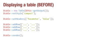 Displaying a table (BEFORE)
$table = new Table($this->getOutput());
$table->setStyle('compact');
$table->setHeaders(['Parameter', 'Value']);
$table->addRow(['...', '...']);
$table->addRow(['...', '...']);
$table->addRow(['...', '...']);
$table->render();
 