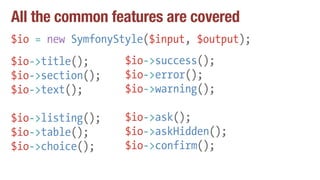 All the common features are covered
$io = new SymfonyStyle($input, $output);
$io->title();
$io->section();
$io->text();
$io->listing();
$io->table();
$io->choice();
$io->success();
$io->error();
$io->warning();
$io->ask();
$io->askHidden();
$io->confirm();
 