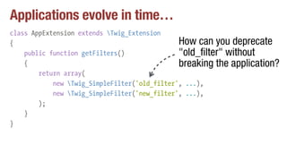 Applications evolve in time…
class AppExtension extends Twig_Extension
{
public function getFilters()
{
return array(
new Twig_SimpleFilter('old_filter', ...),
new Twig_SimpleFilter('new_filter', ...),
);
}
}
How can you deprecate
"old_filter" without
breaking the application?
 