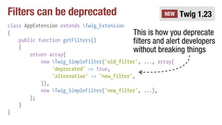 Filters can be deprecated
class AppExtension extends Twig_Extension
{
public function getFilters()
{
return array(
new Twig_SimpleFilter('old_filter', ..., array(
'deprecated' => true,
'alternative' => 'new_filter',
)),
new Twig_SimpleFilter('new_filter', ...),
);
}
}
Twig 1.23NEW
This is how you deprecate
filters and alert developers
without breaking things
 