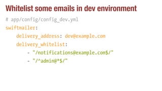 Whitelist some emails in dev environment
# app/config/config_dev.yml
swiftmailer:
delivery_address: dev@example.com
delivery_whitelist:
- "/notifications@example.com$/"
- "/^admin@*$/""
 