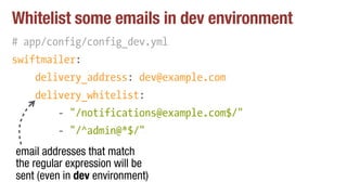 Whitelist some emails in dev environment
# app/config/config_dev.yml
swiftmailer:
delivery_address: dev@example.com
delivery_whitelist:
- "/notifications@example.com$/"
- "/^admin@*$/""
email addresses that match
the regular expression will be
sent (even in dev environment)
 