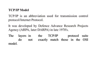 TCP/IP Model 
TCP/IP is an abbreviation used for transmission control 
protocol/Internet Protocol. 
It was developed by Defence Advance Research Projects 
Agency (ARPA, later DARPA) in late 1970's. 
The layers in the TCP/IP protocol suite 
do not exactly match those in the OSI 
model. 
 