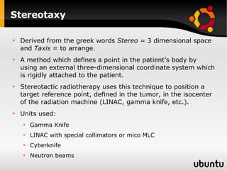 Stereotaxy Derived from the greek words  Stereo =  3 dimensional space and  Taxis  = to arrange. A method which deﬁnes a point in the patient’s body by using an external three-dimensional coordinate system which is rigidly attached to the patient.  Stereotactic radiotherapy uses this technique to position a target reference point, deﬁned in the tumor, in the isocenter of the radiation machine (LINAC, gamma knife, etc.). Units used: Gamma Knife LINAC with special collimators or mico MLC Cyberknife Neutron beams 