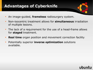 Advantages of Cyberknife An image-guided,  frameless  radiosurgery system.  Non-isocentric treatment allows for  simultaneous  irradiation of multiple lesions.  The lack of a requirement for the use of a head-frame allows for  staged  treatment.  Real time  organ position and movement correction facility Potentially superior  inverse optimization  solutions available. 