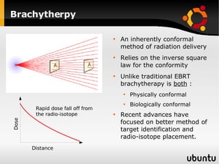 Brachytherpy An inherently conformal method of radiation delivery Relies on the inverse square law for the conformity Unlike traditional EBRT brachytherapy is  both  : Physically conformal  Biologically conformal Recent advances have focused on better method of target identification and radio-isotope placement. Dose Distance Rapid dose fall off from the radio-isotope 