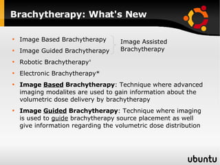 Brachytherapy: What's New Image Based Brachytherapy Image Guided Brachytherapy Robotic Brachytherapy ‡ Electronic Brachytherapy* Image  Based  Brachytherapy : Technique where advanced imaging modalites are used to gain information about the volumetric dose delivery by brachytherapy Image  Guided  Brachytherapy : Technique where imaging is used to  guide  brachytherapy source placement as well give information regarding the volumetric dose distribution Image Assisted Brachytherapy 