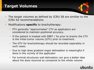 Target Volumes The target volumes as defined by ICRU 58 are similiar to the ICRU 62 recommendations Modifications  specific  to brachytherapy: PTV generally “approximates” CTV as applicators are considered to maintain positional accuracy. If the patient is treated with EBRT / Sx prior to brachy the CTV is the initial tumor volume (GTV) prior to treatment. The GTV for brachytherapy should be recorded seperately in such cases. Due to high dose gradient organ delineation is meaningful if done in the vicinity of the applicator For luminal structures wall delineation can give a better idea about the dose received as compared to the whole volume 