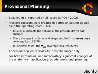 Provisional Planning  Beaulieu et al reported on 35 cases (IJROBP 2002) Prostate contours were created in a preplan setting as well as in the operating room (OR). In 63% of patients the volume of the prostate drawn had changed.  These changes in volume and shape resulted in a  mean dose  coverage loss of 5.7%. In extreme cases, the  V 100  coverage loss was 20.9%. At present applied clinically for prostate cancer only. For both intraluminal and intracavitary significant changes of the anatomy on application preclude provisional planning. 