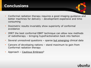 Conclusions Conformal radiation therapy requires a good imaging guidance and better machines for delivery – development expensive and time consuming Dosimetric results invariably show superiorty of conformal avoidance IMRT the best conformal EBRT technique can allow new methods of radiotherapy – bringing hypofractionation back into fashion Several unresolved questions – sparse  but emerging  clinical data Cancers of developing nations – stand maximum to gain from Conformal radiation therapy Approach –  Cautious Embrace ? 