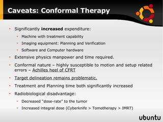 Caveats: Conformal Therapy Significantly  increased  expenditure: Machine with treatment capability Imaging equipment: Planning and Verification Software and Computer hardware Extensive physics manpower and time required. Conformal nature – highly susceptible to motion and setup related errors –  Achilles heel of CFRT Target delineation remains problematic. Treatment and Planning time both significantly increased Radiobiological disadvantage: Decreased “dose-rate” to the tumor Increased integral dose (Cyberknife > Tomotherapy > IMRT) 