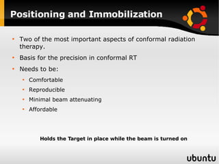 Positioning and Immobilization Two of the most important aspects of conformal radiation therapy. Basis for the precision in conformal RT Needs to be: Comfortable Reproducible Minimal beam attenuating Affordable Holds the Target in place while the beam is turned on 