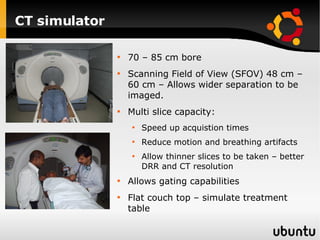 CT simulator 70 – 85 cm bore  Scanning Field of View (SFOV) 48 cm – 60 cm – Allows wider separation to be imaged. Multi slice capacity: Speed up acquistion times Reduce motion and breathing artifacts Allow thinner slices to be taken – better DRR and CT resolution Allows gating capabilities Flat couch top – simulate treatment table 