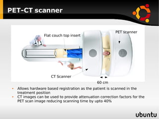 PET-CT scanner Flat couch top insert CT Scanner PET scanner 60 cm Allows hardware based registration as the patient is scanned in the treatment position CT images can be used to provide attenuation correction factors for the PET scan image reducing scanning time by upto 40% 