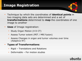 Image Registration Technique by which the coordinates of  identical points  in two imaging data sets are determined and a set of  transformations  determined to  map  the coordinates of one image to another Uses  of Image registration: Study Organ Motion (4 D CT) Assess Tumor extent (PET / MRI fusion) Assess Changes in organ and tumor volumes over time (Adaptive RT) Types of Transformations : Rigid – Translations and Rotations  Deformable – For motion studies 