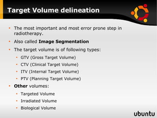 Target Volume delineation The most important and most error prone step in radiotherapy. Also called  Image Segmentation The target volume is of following types: GTV (Gross Target Volume) CTV (Clinical Target Volume) ITV (Internal Target Volume) PTV (Planning Target Volume) Other  volumes: Targeted Volume Irradiated Volume Biological Volume 