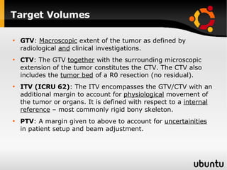 Target Volumes GTV :  Macroscopic  extent of the tumor as defined by radiological  and  clinical investigations. CTV : The GTV  together  with the surrounding microscopic extension of the tumor constitutes the CTV. The CTV also includes the  tumor bed  of a R0 resection (no residual). ITV (ICRU 62) : The ITV encompasses the GTV/CTV with an additional margin to account for  physiological  movement of the tumor or organs. It is defined with respect to a  internal reference  – most commonly rigid bony skeleton. PTV : A margin given to above to account for  uncertainities  in patient setup and beam adjustment. 