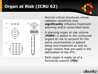 Organ at Risk (ICRU 62) Normal critical structures whose radiation sensitivity may  significantly  influence treatment planning and/or prescribed dose.  A planning organ at risk volume ( PORV ) is added to the contoured organs at risk to account for the same uncertainities in patient setup and treatment as well as organ motion that are used in the delineation of the PTV. Each organ is made up of a functional subunit ( FSU ) 