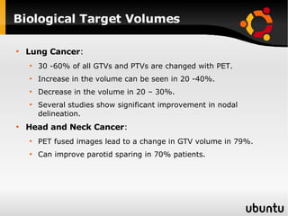 Biological Target Volumes Lung Cancer : 30 -60% of all GTVs and PTVs are changed with PET. Increase in the volume can be seen in 20 -40%.  Decrease in the volume in 20 – 30%. Several studies show significant improvement in nodal delineation. Head and Neck Cancer : PET fused images lead to a change in GTV volume in 79%. Can improve parotid sparing in 70% patients. 