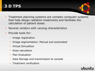 3 D TPS Treatment planning systems are complex computer systems that help design radiation treatments and facilitate the calculation of patient doses. Several vendors with varying characteristics Provide tools for: Image registration Image segmentation: Manual and automated Virtual Simualtion Dose calculation Plan Evaluation Data Storage and transmission to console Treatment verification 