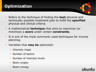 Optimization Refers to the technique of finding the  best  physical and technically possible treatment plan to fulfill the  specified  physical and clinical criteria. A mathematical  technique  that aims to maximize (or minimize) a  score  under certain  constraints . It is one of the most commonly used techniques for inverse planning. Variables that  may be  optimized: Intensity maps Number of beams Number of intensity levels Beam angles Beam energy 