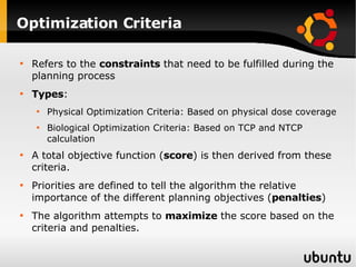 Optimization Criteria Refers to the  constraints  that need to be fulfilled during the planning process Types : Physical Optimization Criteria: Based on physical dose coverage Biological Optimization Criteria: Based on TCP and NTCP calculation A total objective function ( score ) is then derived from these criteria. Priorities are defined to tell the algorithm the relative importance of the different planning objectives ( penalties ) The algorithm attempts to  maximize  the score based on the criteria and penalties. 
