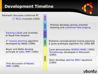 Development Timeline 1990 1960 Proimos develops gravity oriented blocking and  conformal field shaping 1980 Brahame conceptualized inverse planning & gives prototype algorithm for (1982-88) 1 st   inverse planning  algorithm developed by Webb (1989) 1970 Tracking Cobalt  unit invented at Royal Free Hospital 1950 Takahashi discusses conformal RT 1 st  MLCs  invented (1959) Boyer and Webb develop principle of  static IMRT  (1991) Carol demonstrates  NOMOS MiMIC  (1992) Tomotherapy  developed in Wisconsin (1993) Stein develops  optimal dMLC  equations (1994) First discussion of  Robotic IMRT  (1999) 