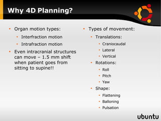 Why 4D Planning? Organ motion types: Interfraction motion Intrafraction motion Even intracranial structures can move – 1.5 mm shift when patient goes from sitting to supine!! Types of movement: Translations: Craniocaudal Lateral Vertical Rotations: Roll  Pitch Yaw Shape: Flattening Balloning Pulsation 