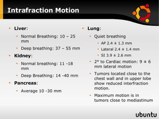 Intrafraction Motion Liver : Normal Breathing: 10 – 25 mm Deep breathing: 37 – 55 mm Kidney : Normal breathing: 11 -18 mm Deep Breathing: 14 -40 mm Pancreas : Average 10 -30 mm Lung : Quiet breathing AP 2.4 ± 1.3 mm Lateral 2.4 ± 1.4 mm  SI 3.9 ± 2.6 mm 2 °  to Cardiac motion: 9  ±  6 mm lateral motion Tumors located close to the chest wall and in upper lobe show reduced interfraction motion. Maximum motion is in tumors close to mediastinum 