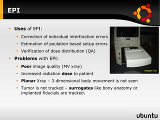 EPI Uses  of EPI: Correction of individual interfraction errors Estimation of poulation based setup errors  Verification of dose distribution (QA) Problems  with EPI: Poor  image quality (MV xray) Increased radiation  dose  to patient  Planar  Xray – 3 dimensional body movement is not seen Tumor is not tracked –  surrogates  like bony anatomy or implanted fiducials are tracked. 