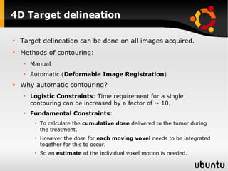 4D Target delineation Target delineation can be done on all images acquired. Methods of contouring: Manual Automatic ( Deformable Image Registration ) Why automatic contouring? Logistic Constraints : Time requirement for a single contouring can be increased by a factor of ~ 10. Fundamental Constraints :  To calculate the  cumulative dose  delivered to the tumor during the treatment.  However the dose for  each moving voxel  needs to be integrated together for this to occur. So an  estimate  of the individual voxel motion is needed. 