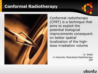 Conformal Radiotherapy Conformal radiotherapy (CFRT) is a technique that aims to exploit the potential biological improvements consequent on better spatial localization of the high-dose irradiation volume - S. Webb in Intensity Modulated Radiotherapy IOP 