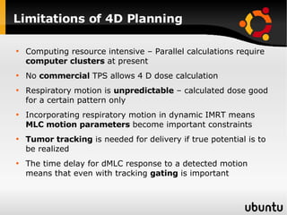 Limitations of 4D Planning Computing resource intensive – Parallel calculations require  computer clusters  at present No  commercial  TPS allows 4 D dose calculation  Respiratory motion is  unpredictable  – calculated dose good for a certain pattern only Incorporating respiratory motion in dynamic IMRT means  MLC motion parameters  become important constraints Tumor tracking  is needed for delivery if true potential is to be realized The time delay for dMLC response to a detected motion means that even with tracking  gating  is important 