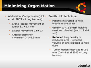 Minimizing Organ Motion Abdominal Compression(Hof et al. 2003 – Lung tumors): Cranio-caudal movement of tumor 5.1±2.4 mm.  Lateral movement 2.6±1.4  Anterior-posterior movement 3.1±1.5 mm  Breath Hold technique: Patients instructed to hold breath in one phase Usually 10 -13 breath holding sessions tolerated (each 12 -16 sec) Reduced  lung density in irradiated area – reduced volume of lung exposed to high dose  Tumor motion restricted to 2-3 mm (Onishi et al 2003 – Lung tumors) 