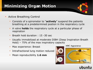 Minimizing Organ Motion Active Breathing Control Consists of a spirometer to “ actively ” suspend the patients breathing at a predetermined postion in the respiratory cycle A valve  holds  the respiratory cycle at a particular phase of respiration  Breath hold duration : 15 -30 sec Usually immobilized at moderate DIBH (Deep Inspiration Breath Hold) – 75% of the max inspiratory capacity Max experience: Breast Intrafractional lung motion reduced Mean reproducibility  1.6 mm   