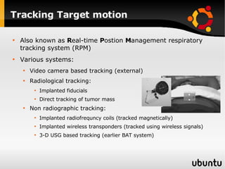 Tracking Target motion Also known as  R eal-time  P ostion  M anagement respiratory tracking system (RPM) Various systems: Video camera based tracking (external) Radiological tracking: Implanted fiducials Direct tracking of tumor mass Non radiographic tracking: Implanted radiofrequncy coils (tracked magnetically) Implanted wireless transponders (tracked using wireless signals) 3-D USG based tracking (earlier BAT system) 