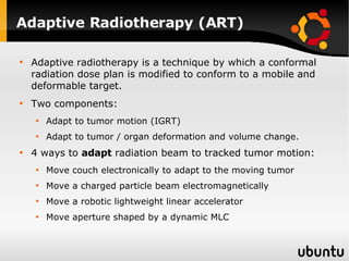 Adaptive Radiotherapy (ART) Adaptive radiotherapy is a technique by which a conformal radiation dose plan is modified to conform to a mobile and deformable target. Two components: Adapt to tumor motion (IGRT) Adapt to tumor / organ deformation and volume change. 4 ways to  adapt  radiation beam to tracked tumor motion: Move couch electronically to adapt to the moving tumor Move a charged particle beam electromagnetically Move a robotic lightweight linear accelerator Move aperture shaped by a dynamic MLC 