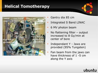 Helical Tomotherapy Gantry dia 85 cm Integrated S Band LINAC 6 MV photon beam No flattening filter – output increased to 8 Gy/min at center of bore Independant Y - Jaws are provided (95% Tungsten) Fan beam from the jaws can have thickness of 1 -5 cm along the Y axis 