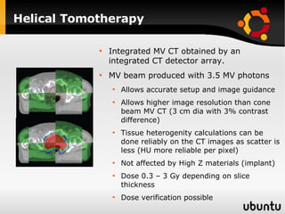 Helical Tomotherapy Integrated MV CT obtained by an integrated CT detector array. MV beam produced with 3.5 MV photons Allows accurate setup and image guidance Allows higher image resolution than cone beam MV CT (3 cm dia with 3% contrast difference) Tissue heterogenity calculations can be done reliably on the CT images as scatter is less (HU more reliable per pixel) Not affected by High Z materials (implant) Dose 0.3 – 3 Gy depending on slice thickness Dose verification possible 
