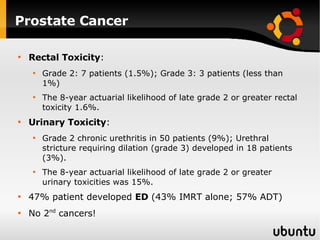 Prostate Cancer Rectal Toxicity : Grade 2: 7 patients (1.5%); Grade 3: 3 patients (less than 1%)  The 8-year actuarial likelihood of late grade 2 or greater rectal toxicity 1.6%.  Urinary Toxicity : Grade 2 chronic urethritis in 50 patients (9%); Urethral stricture requiring dilation (grade 3) developed in 18 patients (3%). The 8-year actuarial likelihood of late grade 2 or greater urinary toxicities was 15%. 47% patient developed  ED  (43% IMRT alone; 57% ADT) No 2 nd  cancers! 