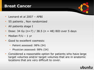Breat Cancer Leonard et al 2007 – APBI 55 patients , Non randomized All patients stage I Dose: 34 Gy (n=7) / 38.5 (n = 48) BID over 5 days Median F/U – 1 yr Good to excellent cosmesis: Patient assessed: 98% (54) Physician assessed: 98% (54) Considered a reasonable option for patients who have large target volumes and/or target volumes that are in anatomic locations that are very difficult to cover. 