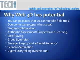 Insight and Innovation for Technology Leaders
April 27, 2007 ∙ Itasca, IL




              You can go places that we cannot take field trips!
              Overcome stereotypes (the avatar)
              Student collaboration
              Authentic Assessment/ Project Based Learning
              Role Playing
              Group Synergies
              Storage, Legacy and a Global Audience
              Scenario Simulation
              Digital Storytelling (Machinima)
 