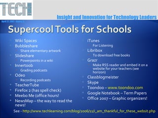 Insight and Innovation for Technology Leaders
April 27, 2007 ∙ Itasca, IL




              Wiki Spaces                              iTunes
              Bubbleshare                                For Listening
                 Share elementary artwork              Libribox
              Slideshare                                 To download free books
                 Powerpoints in a wiki                 Grazr
              Innertoob                                  Make RSS reader and embed it on a
                 Grading podcasts                         website for your teachers (see
                                                           horizon)
              Odeo                                     Classblogmeister
                 Recording podcasts
                                                        Skype
              TeacherTube                              Toondoo – www.toondoo.com
              Firefox 2 (has spell check)              Google Notebook – Term Papers
              Meebo Me (office hours!                  Office 2007 – Graphic organizers!
              NewsMap – the way to read the
               news!
              See - http://www.techlearning.com/blog/2006/11/i_am_thankful_for_these_websit.php
 