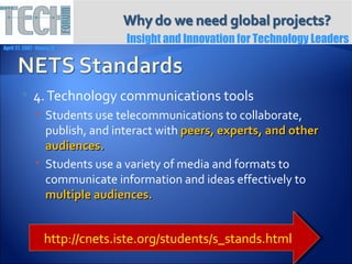 Insight and Innovation for Technology Leaders
April 27, 2007 ∙ Itasca, IL




              4. Technology communications tools
                 Students use telecommunications to collaborate,
                  publish, and interact with peers, experts, and other
                  audiences.
                 Students use a variety of media and formats to
                  communicate information and ideas effectively to
                  multiple audiences.


                     http://cnets.iste.org/students/s_stands.html
 