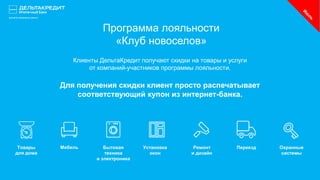 Программа лояльности
«Клуб новоселов»
Клиенты ДельтаКредит получают скидки на товары и услуги
от компаний-участников программы лояльности.
Для получения скидки клиент просто распечатывает
соответствующий купон из интернет-банка.
Товары
для дома
Мебель Бытовая
техника
и электроника
Установка
окон
Ремонт
и дизайн
Переезд Охранные
системы
 